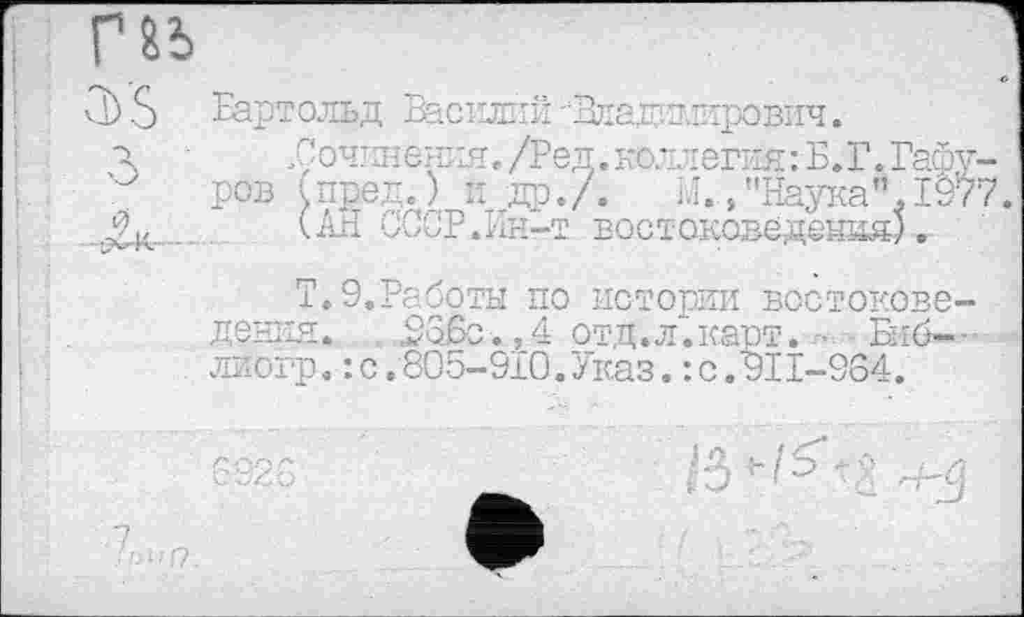 ﻿Бартольд Василий ^Владимирович.
.Сочинения. /Ред. коллегия:Б.Г.Гаф ров (пред.) и др./. М./'Наука”. 19
(АН СССР.Ин-т востоковедения).
Т.9.Работы по истории востокове дения. . 936с.,4 отд.л.карт. - Бяб-лиогр.: с.805-910.Указ.: с.911-364.